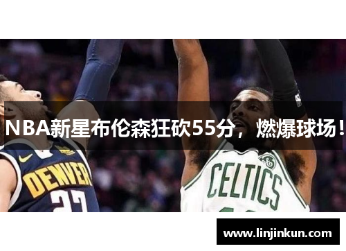 NBA新星布伦森狂砍55分，燃爆球场！